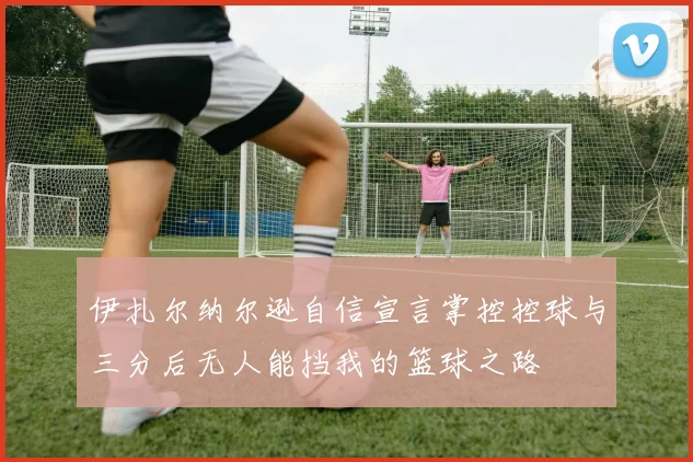 伊扎尔纳尔逊自信宣言掌控控球与三分后无人能挡我的篮球之路