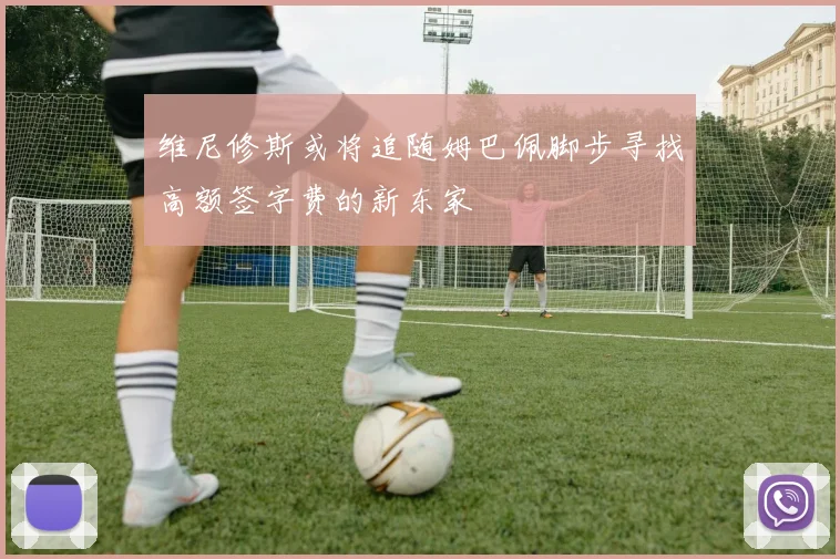 维尼修斯或将追随姆巴佩脚步寻找高额签字费的新东家