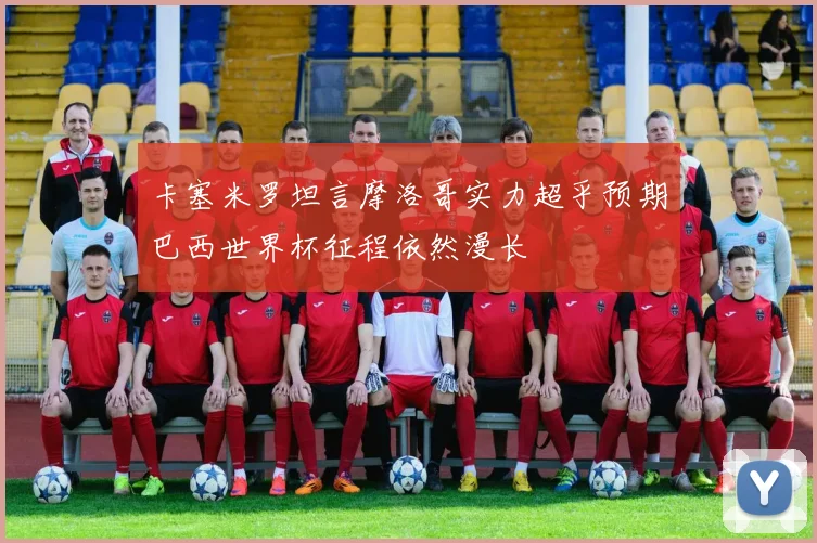 卡塞米罗坦言摩洛哥实力超乎预期巴西世界杯征程依然漫长