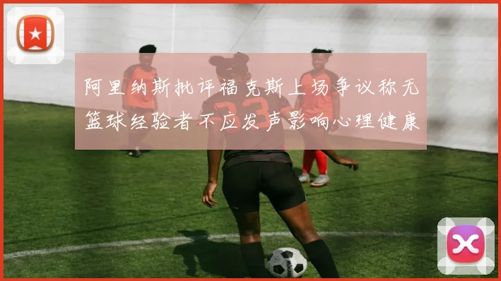 阿里纳斯批评福克斯上场争议称无篮球经验者不应发声影响心理健康