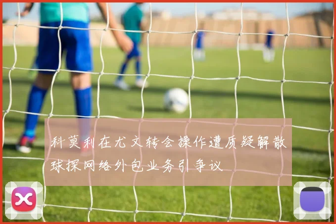 科莫利在尤文转会操作遭质疑解散球探网络外包业务引争议